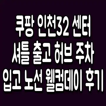 쿠팡 인천32 센터 셔틀 출고 허브 주차 입고 노선 웰컴데이 후기