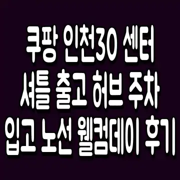 쿠팡 인천30 센터 셔틀 출고 허브 주차 입고 노선 웰컴데이 후기